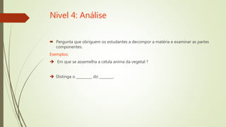 Nivel 4: Análise
 Pergunta que obriguem os estudantes a decompor a matéria e examinar as partes
componentes.
Exemplos:
 Em que se assemelha a celula anima da vegetal ?
 Distinga o _________ do ________.
 