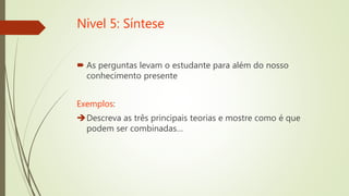 Nivel 5: Síntese
 As perguntas levam o estudante para além do nosso
conhecimento presente
Exemplos:
Descreva as três principais teorias e mostre como é que
podem ser combinadas…
 