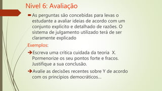 Nivel 6: Avaliação
As perguntas são concebidas para levas o
estudante a avaliar ideias de acordo com um
conjunto explicito e detalhado de razões. O
sistema de julgamento utilizado terá de ser
claramente explicado
Exemplos:
Escreva uma crítica cuidada da teoria X.
Pormenorize os seu pontos forte e fracos.
Justifique a sua conclusão.
Avalie as decisões recentes sobre Y de acordo
com os princípios democráticos…
 