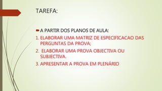 TAREFA:
A PARTIR DOS PLANOS DE AULA:
1. ELABORAR UMA MATRIZ DE ESPECIFICACAO DAS
PERGUNTAS DA PROVA;
2. ELABORAR UMA PROVA OBJECTIVA OU
SUBJECTIVA.
3. APRESENTAR A PROVA EM PLENÁRIO
 