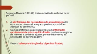 Segundo Davuca (1993:20) toda a actividade avaliativa deve
permitir:
1. A identificação das necessidades de aprendizagem dos
estudantes, de maneira a que o professor possa lhes
adequar ao seu ensino;
2. Que os professores os estudantes sejam informados
constantemente sobre as dificuldades que forem surgindo
de maneira a poder-se ajustar, permanentemente, as
actividades de aprendizagem;
3. Fazer o balanço em função dos objectivos fixados;
 