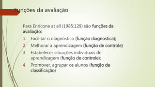 Funções da avaliação
Para Enricone at all (1985:129) são funções da
avaliação:
1. Facilitar o diagnóstico (função diagnostica);
2. Melhorar a aprendizagem (função de controle)
3. Estabelecer situações individuais de
aprendizagem (função de controle);
4. Promover, agrupar os alunos (função de
classificação)
 