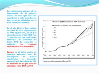 Las emisiones de gases de efecto
invernadero de la primera
década de este siglo han sido
superiores al más pesimista de
los escenarios dibujados por el
IPCC en los años noventa.

En el año 2010 se han emitido
un total de 50.1 Gigatoneladas
de CO2 equivalente, un 20 por
cien más que en el año 2000 y un
35 por cien más que en el año de
referencia del Protocolo de
Kioto, 1990. La conclusión es
evidente.      La       respuesta
internacional está fracasando.

Europa es el único centro de
decisión relevante que ha
desacoplado      de     manera
significativa  su    desarrollo
económico de la emisión de GEI,
ha reducido un 15 por cien sus
emisiones entre 1990 y 2010
 