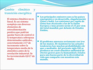 Cambio climático y
transición energética
                               Los principales emisores son ya los países
 El sistema climático no es     emergentes y en desarrollo, singularmente
 lineal. Es un sistema          China e India. Las emisiones per capita de
 complejo con diversos          China han alcanzado a las de la Unión
                                Europea y muy pronto serán el 25 por cien
 elementos de                   del total mundial, por delante de Estados
 retroalimentación              Unidos.
 positiva que podrían
 quedar fuera de control si
 la temperatura sobrepasa
 determinados umbrales ,       El problema amenaza seriamente con irse
 concretamente 2 Cº de          de las manos. De mantenerse las actuales
 incremento sobre la            tendencias hay muchas probabilidades de
 temperatura media de la        que a mediados del presente siglo XXI se
 atmósfera antes de la          produzca un crash climático ambiental de
 revolución industrial. Se      efectos graves para la humanidad y letales
                                para una buena parte de la diversidad de
 ha incrementado 0,8 Cº de      vida que comparte con nosotros este
 media.                         mundo.
 