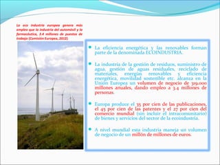 La eco industria europea genera más
empleo que la industria del automóvil y la
farmacéutica, 3.4 millones de puestos de
trabajo (Comisión Europea, 2012)

                                              La eficiencia energética y las renovables forman
                                                parte de la denominada ECOINDUSTRIA.

                                              La industria de la gestión de residuos, suministro de
                                                agua, gestión de aguas residuales, reciclado de
                                                materiales, energías renovables y eficiencia
                                                energética, movilidad sostenible etc. alcanza en la
                                                Unión Europea un volumen de negocio de 319.000
                                                millones anuales, dando empleo a 3.4 millones de
                                                personas.

                                              Europa produce el 35 por cien de las publicaciones,
                                                el 45 por cien de las patentes y el 27 por cien del
                                                comercio mundial (sin incluir el intracomunitario)
                                                de bienes y servicios del sector de la ecoindustria.

                                              A nivel mundial esta industria maneja un volumen
                                                de negocio de un millón de millones de euros.
 