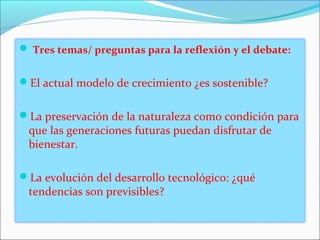  Tres temas/ preguntas para la reflexión y el debate:


El actual modelo de crecimiento ¿es sostenible?


La preservación de la naturaleza como condición para
 que las generaciones futuras puedan disfrutar de
 bienestar.

La evolución del desarrollo tecnológico: ¿qué
 tendencias son previsibles?
 