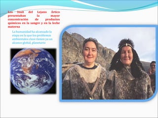 Los Inuit del Lejano Ártico
presentaban        la        mayor
concentración     de     productos
químicos en la sangre y en la leche
materna
  La humanidad ha alcanzado la
  etapa en la que los problemas
  ambientales clave tienen ya un
  alcance global, planetario
 