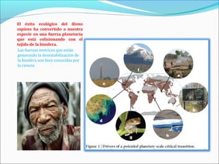 El éxito ecológico del Homo
sapiens ha convertido a nuestra
especie en una fuerza planetaria
que está colisionando con el
tejido de la biosfera.
Las fuerzas motrices que están
generando la desestabilización de
la biosfera son bien conocidas por
la ciencia
 