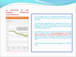 La diversidad de vida
biológica       desaparece
aceleradamente.
                               “Los cambios que se observan actualmente en el
                               sistema Tierra carecen de precedentes en la historia
                               humana.

                               Los esfuerzos realizados para ralentizar el ritmo o el
                               alcance del cambio han tenido un cierto éxito, sin
                               embargo no han conseguido detener las alteraciones
                               ambientales negativas.

                             (…) A medida que se incrementan las presiones humanas
                               sobre el sistema Tierra, nos aproximamos – o ya han
                               sido alcanzados - a una serie de umbrales críticos, más
                               allá de los cuales se pueden desencadenar cambios
                               abruptos no lineales en las funciones de soporte de la
                               vida”.

                               United Nations Environment Programme, GEO-5,
                               2012.
 