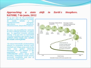 Approaching a state                       shift   in   Earth`s   biosphere.
NATURE, 7 de junio, 2012
El 43 por cien de los ecosistemas
terrestres ya han conocido un cambio
de      estado     debido      a    las
transformaciones             humanas-
agricultura,                 ganadería,
infraestructuras, desarrollos urbanos.

En 2025 con una población estimada
de 8200 millones personas, se espera
que la superficie terrestre alterada
alcance el 50 por cien. La comunidad
científica considera que puede ser un
umbral crítico hacia una cambio
de estado a nivel global.

“If critical thresholds of diminishing
returns in ecosystem services were
reached over large areas and at the
same       time    global     demands
increased (as will happen if the
population          increases       by
2,000,000,000 within about three
decades), widespread social unrest,
economic instability and loss of
human life could result”.
 