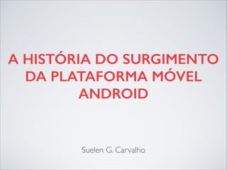 A HISTÓRIA DO SURGIMENTO
DA PLATAFORMA MÓVEL
ANDROID
Suelen G. Carvalho
 