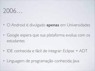 2006…
• O Android é divulgado apenas em Universidades	

• Google espera que sua plataforma evolua com os
estudantes	

• IDE conhecida e fácil de integrar: Eclipse + ADT	

• Linguagem de programação conhecida: Java
 