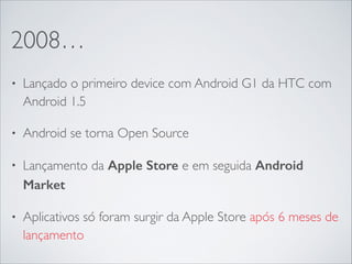 2008…
• Lançado o primeiro device com Android G1 da HTC com
Android 1.5	

• Android se torna Open Source	

• Lançamento da Apple Store e em seguida Android
Market
• Aplicativos só foram surgir da Apple Store após 6 meses de
lançamento
 