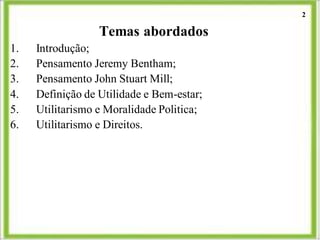Temas abordados
1. Introdução;
2. Pensamento Jeremy Bentham;
3. Pensamento John Stuart Mill;
4. Definição de Utilidade e Bem-estar;
5. Utilitarismo e Moralidade Politica;
6. Utilitarismo e Direitos.
2
 