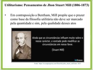 Utilitarismo: Pensamentos de Jhon Stuart Mill (1806-1873)
Fonte: https://m.suapesquisa.com/filosofia/john_stuart_mill.htm 2023
• Em contraposição a Bentham, Mill propõe que o prazer
como base da filosofia utilitária não deve ser marcado
pela quantidade e sim, pela qualidade desses atos
 