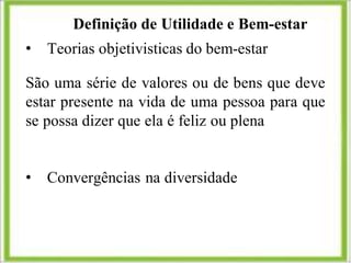 Definição de Utilidade e Bem-estar
• Teorias objetivisticas do bem-estar
São uma série de valores ou de bens que deve
estar presente na vida de uma pessoa para que
se possa dizer que ela é feliz ou plena
• Convergências na diversidade
 