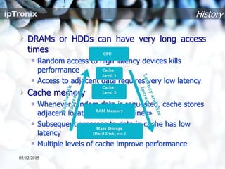 History
DRAMs or HDDs can have very long access
times
Random access to high latency devices kills
performance
Access to adjacent data requires very low latency
Cache memory
Whenever random data is requested, cache stores
adjacent locations in «cache lines»
Subsequent accesses to data in cache has low
latency
Multiple levels of cache improve performance
02/02/2015
 