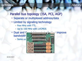 History
Parallel bus topology (ISA, PCI, AGP)
Separate or multiplexed address/data
Limited by signaling technology
• Few MHz with TTL
• Up to 150 MHz with LVCMOS
Dual and Quad data rate to further improve
bandwidth (mainly on memories)
• Some use of differential signaling
02/02/2015
 