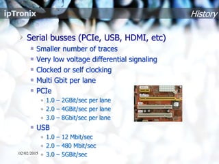 Serial busses (PCIe, USB, HDMI, etc)
Smaller number of traces
Very low voltage differential signaling
Clocked or self clocking
Multi Gbit per lane
PCIe
• 1.0 – 2GBit/sec per lane
• 2.0 – 4GBit/sec per lane
• 3.0 – 8Gbit/sec per lane
USB
• 1.0 – 12 Mbit/sec
• 2.0 – 480 Mbit/sec
• 3.0 – 5GBit/sec
History
02/02/2015
 