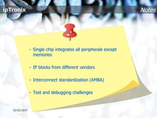Notes
• Single chip integrates all peripherals except
memories
• IP blocks from different vendors
• Interconnect standardization (AMBA)
• Test and debugging challenges
02/02/2015
 