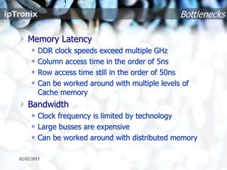 Bottlenecks
Memory Latency
DDR clock speeds exceed multiple GHz
Column access time in the order of 5ns
Row access time still in the order of 50ns
Can be worked around with multiple levels of
Cache memory
Bandwidth
Clock frequency is limited by technology
Large busses are expensive
Can be worked around with distributed memory
02/02/2015
 
