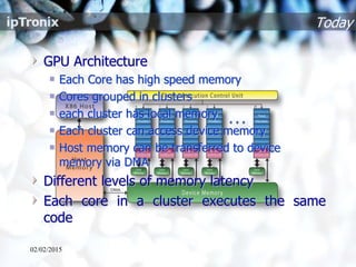 Today
GPU Architecture
Each Core has high speed memory
Cores grouped in clusters
each cluster has local memory
Each cluster can access device memory
Host memory can be transferred to device
memory via DMA
Different levels of memory latency
Each core in a cluster executes the same
code
02/02/2015
 