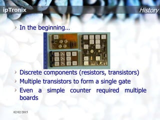 History
In the beginning…
Discrete components (resistors, transistors)
Multiple transistors to form a single gate
Even a simple counter required multiple
boards
02/02/2015
 