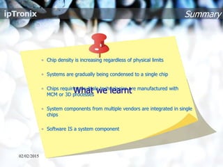 Summary
• Chip density is increasing regardless of physical limits
• Systems are gradually being condensed to a single chip
• Chips requiring multiple technologies are manufactured with
MCM or 3D processes
• System components from multiple vendors are integrated in single
chips
• Software IS a system component
02/02/2015
What we learnt
 