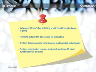 Summary
• Whenever Moore’s law is hitting a wall breakthroughs keep
it going
• Thinking outside the box is vital for innovation
• System design requires knowledge of leading edge technologies
• System optimization requires in depth knowledge IP block
functionality at all levels
02/02/2015
 