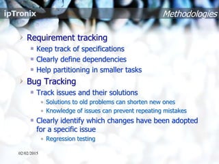 Methodologies
Requirement tracking
Keep track of specifications
Clearly define dependencies
Help partitioning in smaller tasks
Bug Tracking
Track issues and their solutions
• Solutions to old problems can shorten new ones
• Knowledge of issues can prevent repeating mistakes
Clearly identify which changes have been adopted
for a specific issue
• Regression testing
02/02/2015
 