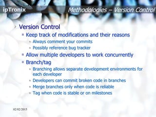 Methodologies – Version Control
Version Control
Keep track of modifications and their reasons
• Always comment your commits
• Possibly reference bug tracker
Allow multiple developers to work concurrently
Branch/tag
• Branching allows separate development environments for
each developer
• Developers can commit broken code in branches
• Merge branches only when code is reliable
• Tag when code is stable or on milestones
02/02/2015
 