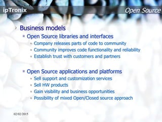 Open Source
Business models
Open Source libraries and interfaces
• Company releases parts of code to community
• Community improves code functionality and reliability
• Establish trust with customers and partners
Open Source applications and platforms
• Sell support and customization services
• Sell HW products
• Gain visibility and business opportunities
• Possibility of mixed Open/Closed source approach
02/02/2015
 