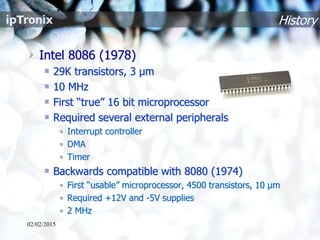 History
Intel 8086 (1978)
29K transistors, 3 µm
10 MHz
First “true” 16 bit microprocessor
Required several external peripherals
• Interrupt controller
• DMA
• Timer
Backwards compatible with 8080 (1974)
• First “usable” microprocessor, 4500 transistors, 10 µm
• Required +12V and -5V supplies
• 2 MHz
02/02/2015
 