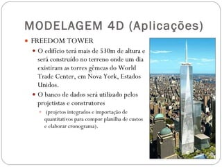 MODELAGEM 4D (Aplicações) FREEDOM TOWER O edifício terá mais de 530m de altura e será construído no terreno onde um dia existiram as torres gêmeas do World Trade Center, em Nova York, Estados Unidos. O banco de dados será utilizado pelos projetistas e construtores (projetos integrados e importação de quantitativos para compor planilha de custos e elaborar cronograma). 
