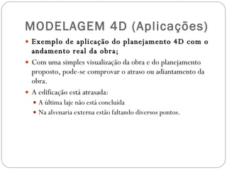 MODELAGEM 4D (Aplicações) Exemplo de aplicação do planejamento 4D com o andamento real da obra; Com uma simples visualização da obra e do planejamento proposto, pode-se comprovar o atraso ou adiantamento da obra.  A edificação está atrasada: A última laje não está concluída  Na alvenaria externa estão faltando diversos pontos.  