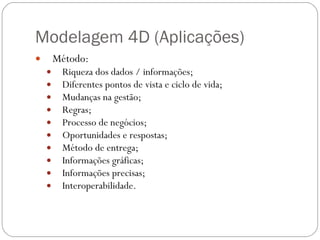 Modelagem 4D (Aplicações) Método: Riqueza dos dados / informações;  Diferentes pontos de vista e ciclo de vida;  Mudanças na gestão;  Regras;  Processo de negócios;  Oportunidades e respostas;  Método de entrega;  Informações gráficas;  Informações precisas; Interoperabilidade. 