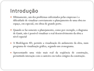 Introdução Ultimamente, um dos problemas enfrentados pelas empresas é a dificuldade de visualizar corretamente o planejamento de uma obra no espaço, em especial, em obras de grande porte. Quando se faz somente o planejamento, como por exemplo, o diagrama de Gantt, não é possível visualizar o real desenvolvimento da obra a nível espacial  A Modelagem 4D, permite a visualização do andamento da obra, num programa de visualização gráfica, segundo um cronograma. Apresentando uma visão mais real da seqüência de construção, permitindo interação com o canteiro em todos estágios da construção. 