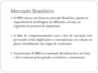 Mercado Brasileiro O BIM entrou com força no mercado Brasileiro, apenas na etapa inicial da modelagem da edificação, ou seja, no segmento de projetos de arquitetura. A falta de comprometimento com a fase de execução tem provocado sérias implicações e conseqüências em relação ao pleno entendimento das etapas de construção. A penetração do BIM na construção Brasileira deve ser lenta e deve começar pelos grandes escritórios e construtoras. 