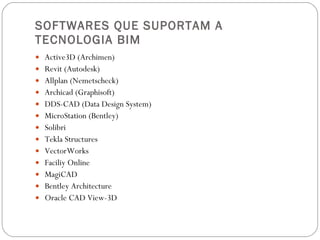 SOFTWARES QUE SUPORTAM A TECNOLOGIA BIM Active3D (Archimen) Revit (Autodesk) Allplan (Nemetscheck) Archicad (Graphisoft) DDS-CAD (Data Design System) MicroStation (Bentley) Solibri  Tekla Structures VectorWorks Faciliy Online MagiCAD Bentley Architecture Oracle CAD View-3D 