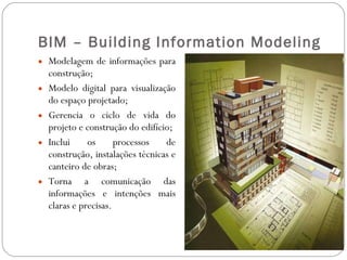 BIM – Building Information Modeling Modelagem de informações para construção; Modelo digital para visualização do espaço projetado; Gerencia o ciclo de vida do projeto e construção do edifício; Inclui os processos de construção, instalações técnicas e canteiro de obras; Torna a comunicação das informações e intenções mais claras e precisas. 