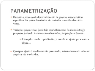 PARAMETRIZAÇÃO Durante o processo de desenvolvimento de projeto, características específicas das partes desenhadas são revisadas e modificadas várias vezes. Variações paramétricas permitem criar alternativas no mesmo design proposto, variando levemente nas dimensões, proporções e formas. Exemplo: muda o pé-direito, a escada se ajusta para a nova altura... Qualquer ajuste é imediatamente processado, automaticamente todos os arquivos são atualizados. 