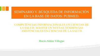SEMINARIO V. BÚSQUEDA DE INFORMACIÓN
EN LA BASE DE DATOS: PUBMED.
COMPETENCIAS INFORMACIONALES EN CIENCIAS DE
LA SALUD. MÁSTER EN NUEVAS TENDENCIAS
ASISTENCIALES EN CIENCIAS DE LA SALUD
Rocío Aldón Villegas
 