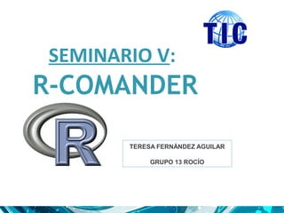 SEMINARIO V:
R-COMANDER
TERESA FERNÁNDEZ AGUILAR
GRUPO 13 ROCÍO
 