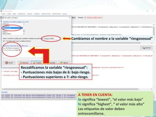 Cambiamos el nombre a la variable “riesgosexual”
A TENER EN CUENTA:
lo significa “lowest”, “el valor más bajo”
hi significa “highest”, “ el valor más alto”
Las etiquetas de valor deben
entrecomillarse.
Recodificamos la variable “riesgosexual”:
- Puntuaciones más bajas de 6: bajo riesgo.
- Puntuaciones superiores a 7: alto riesgo.
 