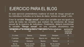 EJERCICIO PARA EL BLOG
En este ejercicio pretendemos explorar el nivel de riesgo sexual en
los individuos incluidos en la base de datos “activos en salud” (.xls).
Crear la variable “Riesgo sexual” como una variable que sea igual a la
suma de todas las variables que evalúen las conductas de riesgo
sexual de la muestra de individuos. Finalmente, deberá transformar
la variable “Riesgo sexual” en una variable dicotómica con
categorías: alto riesgo y bajo riesgo sexual.parejassexual
es
proteccionpreservat
ivo
marchaatra
s
pildoradiadespu
es
puntuacion
numerica
asignada
3 o mas Nunca Siempre Siempre 0
2 parejas Alguna vez Alguna vez Alguna vez 1
1 pareja Siempre Nunca Nunca 2
Ne he
mantenido
No he tenido
relaciones
Ne he
tenido
Ne he tenido
relaciones
3
 