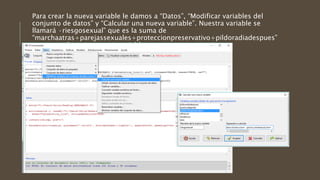 Para crear la nueva variable le damos a “Datos”, “Modificar variables del
conjunto de datos” y “Calcular una nueva variable”. Nuestra variable se
llamará ·riesgosexual” que es la suma de
“marchaatras+parejassexuales+proteccionpreservativo+pildoradiadespues”
y aparecerá nuestra nueva variable
 