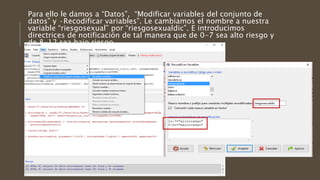 Para ello le damos a “Datos”, “Modificar variables del conjunto de
datos” y ·Recodificar variables”. Le cambiamos el nombre a nuestra
variable “riesgosexual” por “riesgosexualdic”. E introducimos
directrices de notificación de tal manera que de 0-7 sea alto riesgo y
de 8-12 sea bajo riesgo.
 