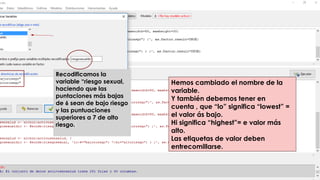 Hemos cambiado el nombre de la
variable.
Y también debemos tener en
cuenta , que “lo” significa “lowest” =
el valor ás bajo.
Hi significa “highest”= e valor más
alto.
Las etiquetas de valor deben
entrecomillarse.
Recodificamos la
variable “riesgo sexual,
haciendo que las
puntaciones más bajas
de 6 sean de bajo riesgo
y las puntuaciones
superiores a 7 de alto
riesgo.:
 