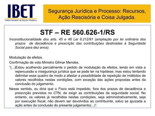 STF – RE 560.626-1/RS Inconstitucionalidade dos arts. 45 e 46 Lei 8.212/91 (ampliação por lei ordinária dos prazos  de decadência e prescrição das contribuições destinadas à Seguridade Social para dez anos). Modulação de efeitos. Confirmação de voto Ministro Gilmar Mendes. “ (...)Estou acolhendo parcialmente o pedido de modulação de efeitos, tendo em vista a repercussão e insegurança jurídica que se pode ter na hipótese; mas estou tentando delimitar esse quadro de modo a afastar a possibilidade de repetição de indébitos de valores recolhidos nestas condições, com exceção das ações propostas antes da conclusão do julgamento. Nesse sentido, eu diria que o Fisco está impedido, fora dos prazos de decadência e prescrição previstos no CTN, de exigir as contribuições da seguridade social. No entanto, os valores já recolhidos nestas condições, seja administrativamente, seja por execução fiscal, não devem ser devolvidos ao contribuinte, salvo se ajuizada a ação antes da conclusão do presente julgamento(...)”. Segurança Jurídica e Processo: Recursos, Ação Rescisória e Coisa Julgada. 