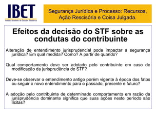 Efeitos da decisão do STF sobre as condutas do contribuinte Alteração de entendimento jurisprudencial pode impactar a segurança jurídica? Em qual medida? Como? A partir de quando?  Qual comportamento deve ser adotado pelo contribuinte em caso de modificação da jurisprudência do STF? Deve-se observar o entendimento antigo porém vigente à época dos fatos ou seguir o novo entendimento para o passado, presente e futuro? A adoção pelo contribuinte de determinado comportamento em razão da jurisprudência dominante significa que suas ações neste período são lícitas? Segurança Jurídica e Processo: Recursos, Ação Rescisória e Coisa Julgada. 